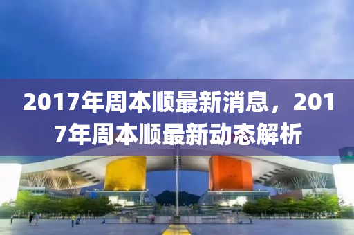 2017年周本順最新消息，2017年周本順最新動態(tài)解析