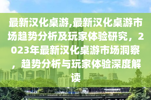 最新漢化桌游,最新漢化桌游市場趨勢分析及玩家體驗研究，2023年最新漢化桌游市場洞察，趨勢分析與玩家體驗深度解讀