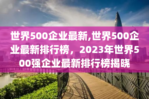 世界500企業(yè)最新,世界500企業(yè)最新排行榜，2023年世界500強(qiáng)企業(yè)最新排行榜揭曉