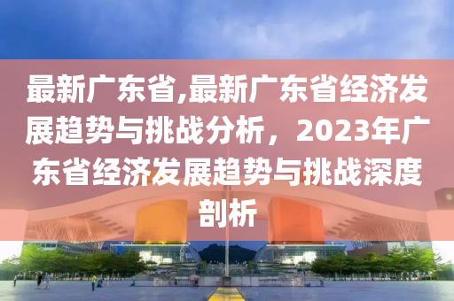 最新廣東省,最新廣東省經(jīng)濟發(fā)展趨勢與挑戰(zhàn)分析，2023年廣東省經(jīng)濟發(fā)展趨勢與挑戰(zhàn)深度剖析