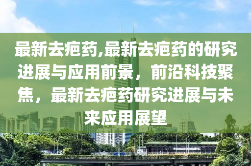 最新去疤藥,最新去疤藥的研究進展與應(yīng)用前景，前沿科技聚焦，最新去疤藥研究進展與未來應(yīng)用展望