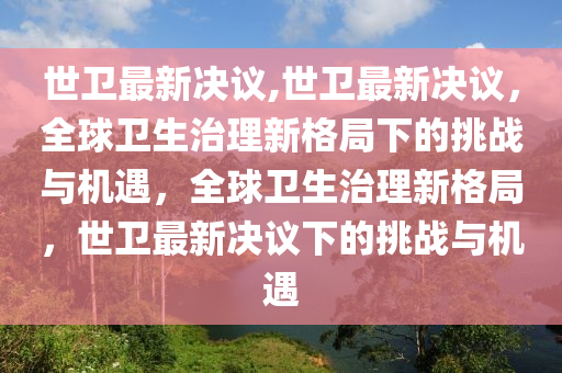 世衛(wèi)最新決議,世衛(wèi)最新決議，全球衛(wèi)生治理新格局下的挑戰(zhàn)與機(jī)遇，全球衛(wèi)生治理新格局，世衛(wèi)最新決議下的挑戰(zhàn)與機(jī)遇