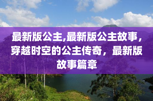 最新版公主,最新版公主故事，穿越時(shí)空的公主傳奇，最新版故事篇章