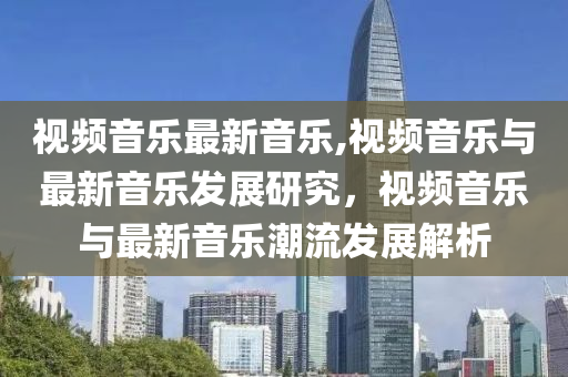 視頻音樂最新音樂,視頻音樂與最新音樂發(fā)展研究，視頻音樂與最新音樂潮流發(fā)展解析