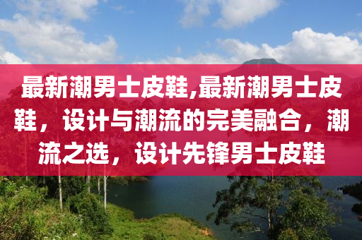 最新潮男士皮鞋,最新潮男士皮鞋，設(shè)計與潮流的完美融合，潮流之選，設(shè)計先鋒男士皮鞋