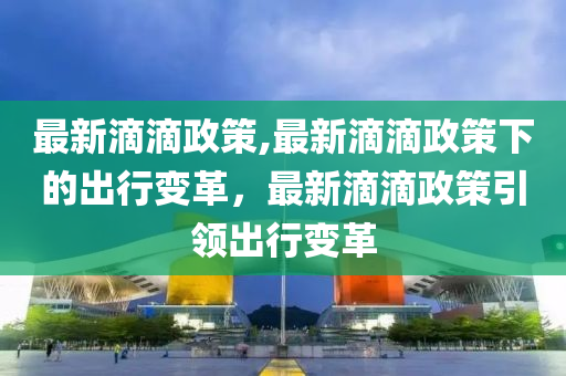 最新滴滴政策,最新滴滴政策下的出行變革，最新滴滴政策引領(lǐng)出行變革