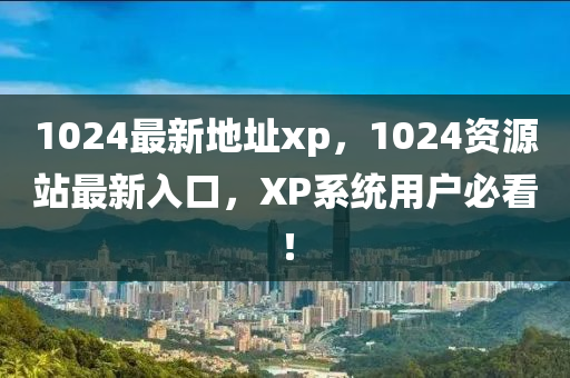 1024最新地址xp，1024資源站最新入口，XP系統(tǒng)用戶必看！