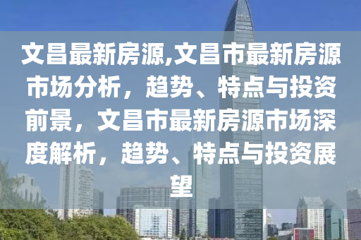 文昌最新房源,文昌市最新房源市場分析，趨勢、特點與投資前景，文昌市最新房源市場深度解析，趨勢、特點與投資展望