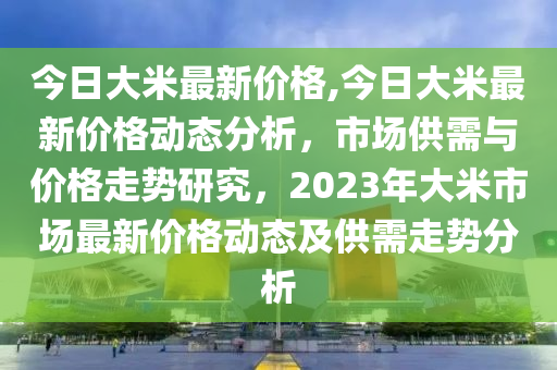 今日大米最新價格,今日大米最新價格動態(tài)分析，市場供需與價格走勢研究，2023年大米市場最新價格動態(tài)及供需走勢分析