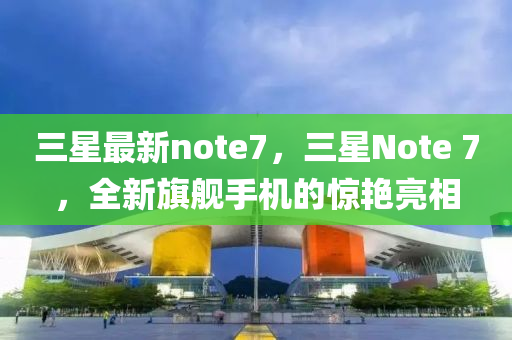 三星最新note7，三星Note 7，全新旗艦手機的驚艷亮相