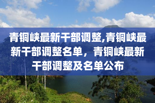 青銅峽最新干部調(diào)整,青銅峽最新干部調(diào)整名單，青銅峽最新干部調(diào)整及名單公布