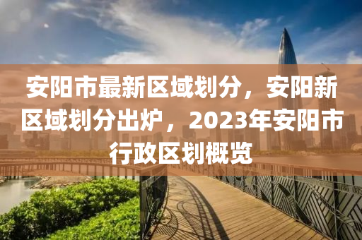 安陽市最新區(qū)域劃分，安陽新區(qū)域劃分出爐，2023年安陽市行政區(qū)劃概覽