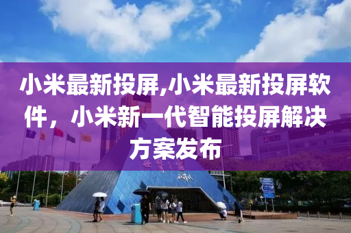 小米最新投屏,小米最新投屏軟件，小米新一代智能投屏解決方案發(fā)布