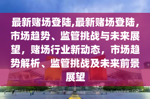 最新賭場(chǎng)登陸,最新賭場(chǎng)登陸，市場(chǎng)趨勢(shì)、監(jiān)管挑戰(zhàn)與未來(lái)展望，賭場(chǎng)行業(yè)新動(dòng)態(tài)，市場(chǎng)趨勢(shì)解析、監(jiān)管挑戰(zhàn)及未來(lái)前景展望