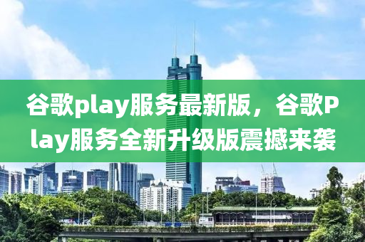 谷歌play服務(wù)最新版，谷歌Play服務(wù)全新升級版震撼來襲