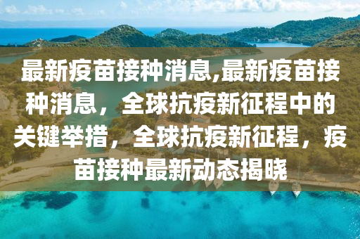 最新疫苗接種消息,最新疫苗接種消息，全球抗疫新征程中的關(guān)鍵舉措，全球抗疫新征程，疫苗接種最新動(dòng)態(tài)揭曉