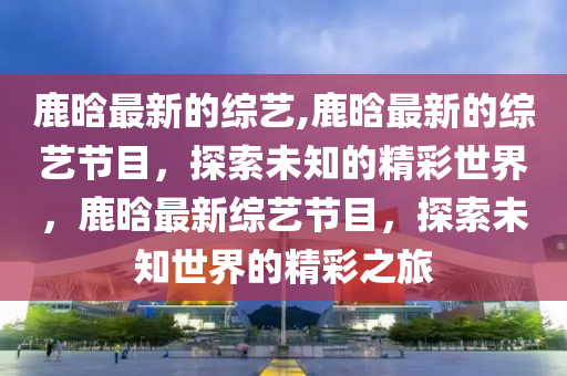 鹿晗最新的綜藝,鹿晗最新的綜藝節(jié)目，探索未知的精彩世界，鹿晗最新綜藝節(jié)目，探索未知世界的精彩之旅-第1張圖片-姜太公愛釣魚