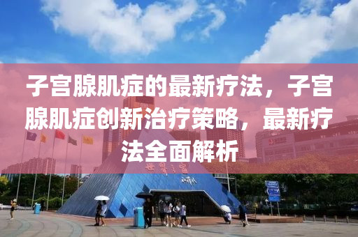 子宮腺肌癥的最新療法，子宮腺肌癥創(chuàng)新治療策略，最新療法全面解析