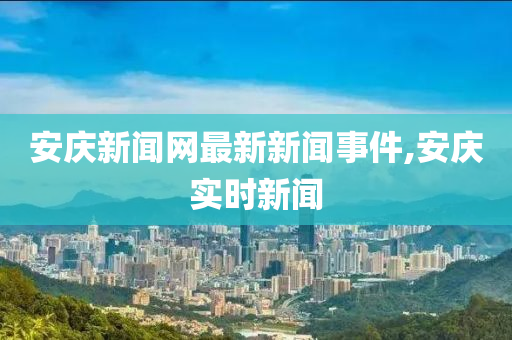 安慶新聞網(wǎng)最新新聞事件,安慶實(shí)時(shí)新聞