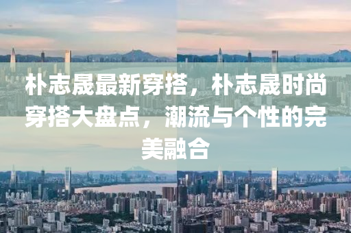 樸志晟最新穿搭，樸志晟時尚穿搭大盤點，潮流與個性的完美融合