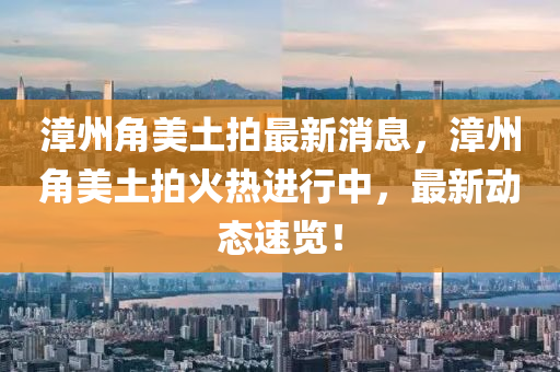 漳州角美土拍最新消息，漳州角美土拍火熱進(jìn)行中，最新動態(tài)速覽！