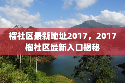 榴社區(qū)最新地址2017，2017榴社區(qū)最新入口揭秘