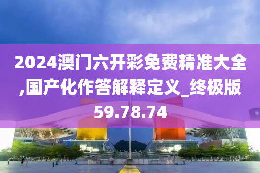 2024澳門六開彩免費(fèi)精準(zhǔn)大全,國產(chǎn)化作答解釋定義_終極版59.78.74