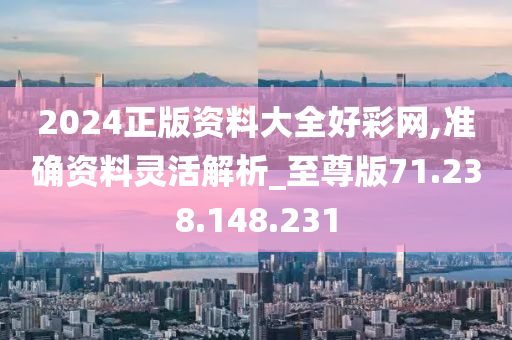 2024正版資料大全好彩網(wǎng),準(zhǔn)確資料靈活解析_至尊版71.238.148.231