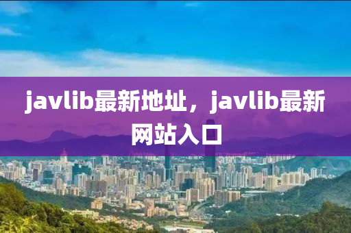 javlib最新地址，javlib最新網(wǎng)站入口