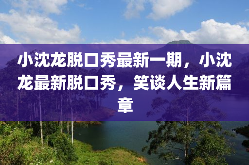 小沈龍脫口秀最新一期，小沈龍最新脫口秀，笑談人生新篇章