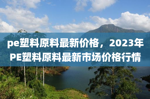 pe塑料原料最新價(jià)格，2023年P(guān)E塑料原料最新市場價(jià)格行情