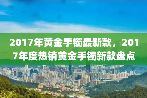 2017年黃金手鐲最新款，2017年度熱銷黃金手鐲新款盤點