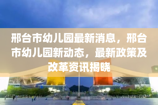 邢臺市幼兒園最新消息，邢臺市幼兒園新動態(tài)，最新政策及改革資訊揭曉-第1張圖片-姜太公愛釣魚