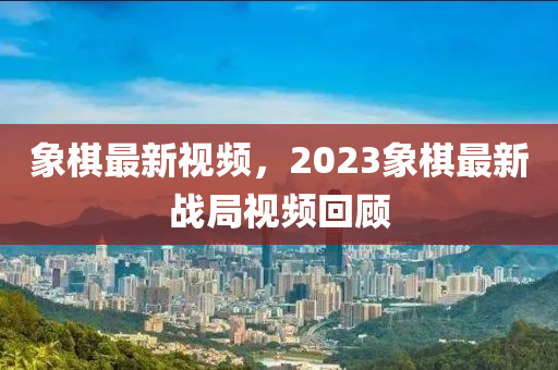 象棋最新視頻，2023象棋最新戰(zhàn)局視頻回顧