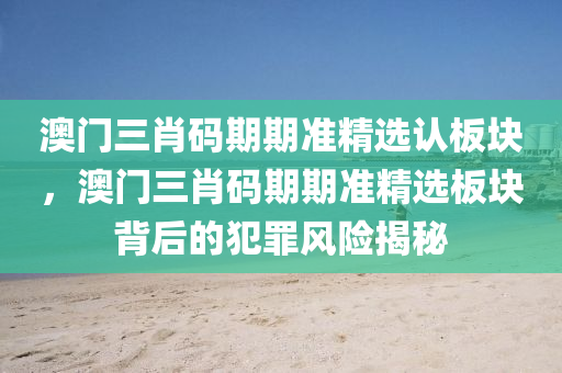 澳門三肖碼期期準精選認板塊，澳門三肖碼期期準精選板塊背后的犯罪風險揭秘-第1張圖片-姜太公愛釣魚