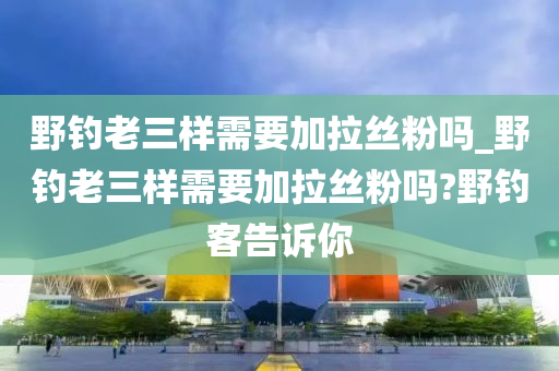 野釣老三樣需要加拉絲粉嗎_野釣老三樣需要加拉絲粉嗎?野釣客告訴你-第1張圖片-姜太公愛釣魚