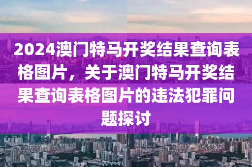 2024澳門特馬開獎結果查詢表格圖片，關于澳門特馬開獎結果查詢表格圖片的違法犯罪問題探討-第1張圖片-姜太公愛釣魚