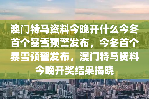 澳門特馬資料今晚開(kāi)什么今冬首個(gè)暴雪預(yù)警發(fā)布，今冬首個(gè)暴雪預(yù)警發(fā)布，澳門特馬資料今晚開(kāi)獎(jiǎng)結(jié)果揭曉-第1張圖片-姜太公愛(ài)釣魚(yú)